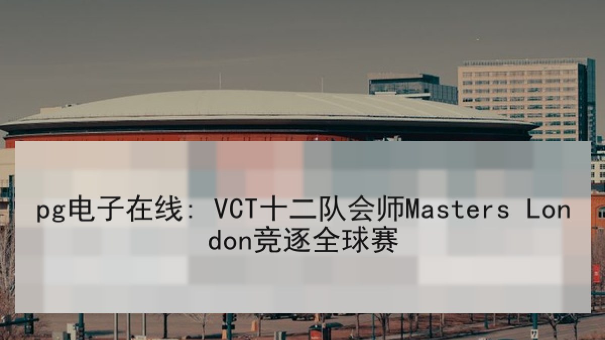 pg电子在线: VCT十二队会师Masters London竞逐全球赛