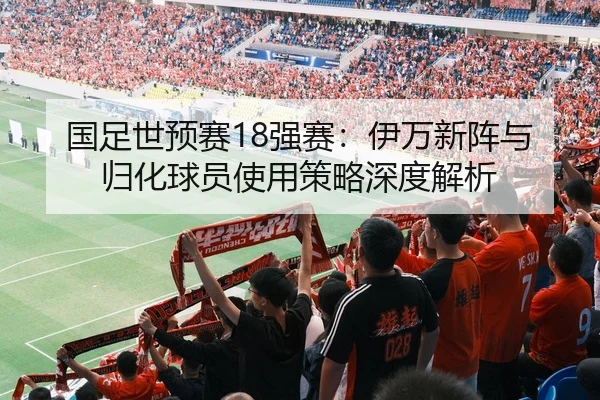 国足世预赛18强赛：伊万新阵与归化球员使用策略深度解析